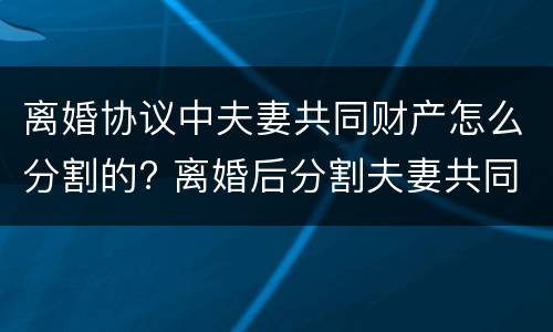 离婚协议中夫妻共同财产怎么分割的? 离婚后分割夫妻共同财产