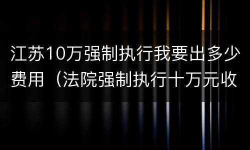 江苏10万强制执行我要出多少费用（法院强制执行十万元收费多少）