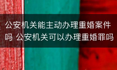 公安机关能主动办理重婚案件吗 公安机关可以办理重婚罪吗
