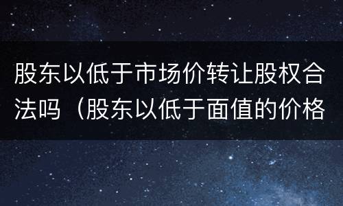 股东以低于市场价转让股权合法吗（股东以低于面值的价格直接从公司购买到的股票）