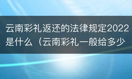 云南彩礼返还的法律规定2022是什么（云南彩礼一般给多少2020年）