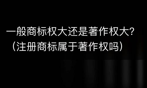 一般商标权大还是著作权大？（注册商标属于著作权吗）