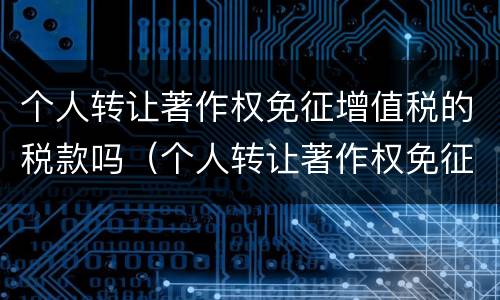 个人转让著作权免征增值税的税款吗（个人转让著作权免征增值税的税款吗为什么）