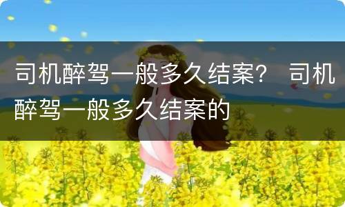 司机醉驾一般多久结案？ 司机醉驾一般多久结案的