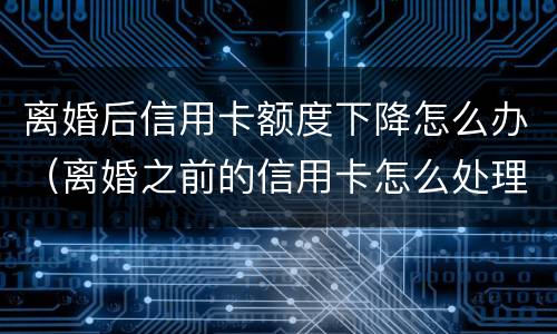 离婚后信用卡额度下降怎么办（离婚之前的信用卡怎么处理）