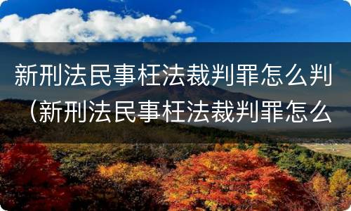 新刑法民事枉法裁判罪怎么判（新刑法民事枉法裁判罪怎么判定）