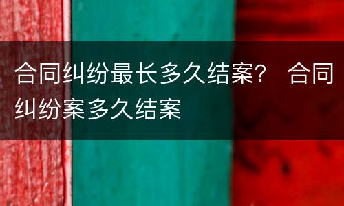 合同纠纷最长多久结案？ 合同纠纷案多久结案
