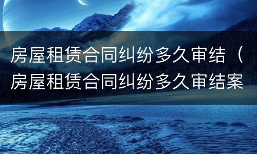 房屋租赁合同纠纷多久审结（房屋租赁合同纠纷多久审结案）