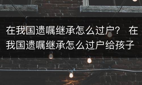在我国遗嘱继承怎么过户？ 在我国遗嘱继承怎么过户给孩子