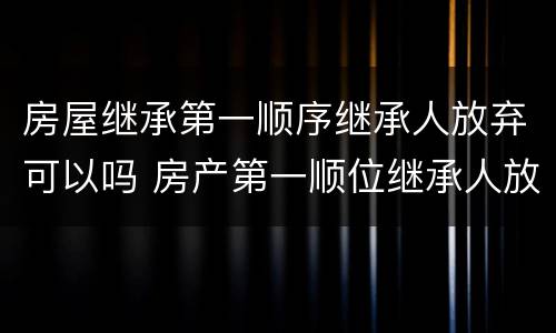 房屋继承第一顺序继承人放弃可以吗 房产第一顺位继承人放弃继承