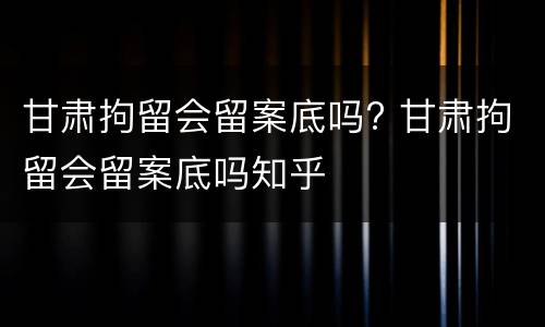 甘肃拘留会留案底吗? 甘肃拘留会留案底吗知乎