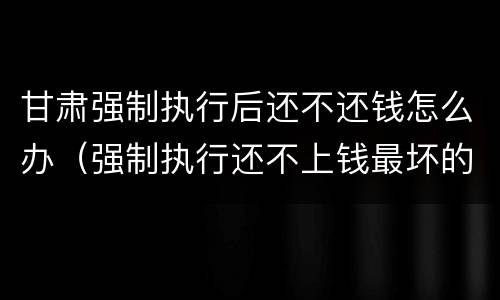 甘肃强制执行后还不还钱怎么办（强制执行还不上钱最坏的结果是什么）