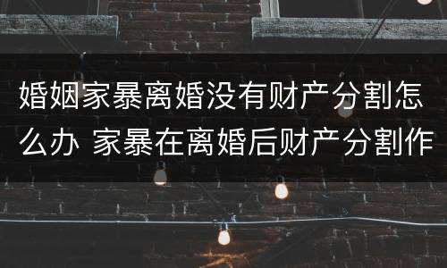 婚姻家暴离婚没有财产分割怎么办 家暴在离婚后财产分割作用大不大