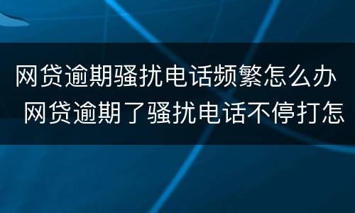 网贷逾期骚扰电话频繁怎么办 网贷逾期了骚扰电话不停打怎么办