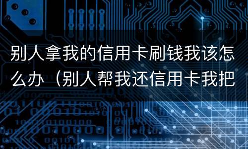 别人拿我的信用卡刷钱我该怎么办（别人帮我还信用卡我把钱刷出来了怎么办）