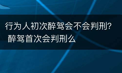 行为人初次醉驾会不会判刑？ 醉驾首次会判刑么