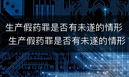 生产假药罪是否有未遂的情形 生产假药罪是否有未遂的情形之说