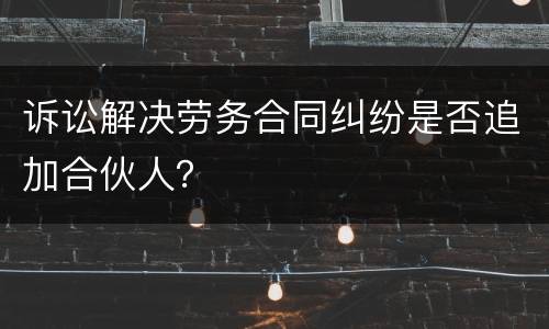 诉讼解决劳务合同纠纷是否追加合伙人？