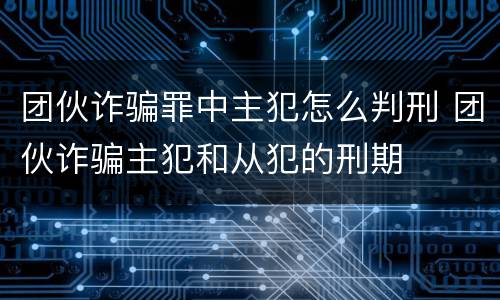 团伙诈骗罪中主犯怎么判刑 团伙诈骗主犯和从犯的刑期