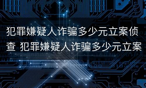 犯罪嫌疑人诈骗多少元立案侦查 犯罪嫌疑人诈骗多少元立案侦查期限