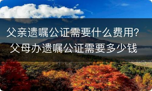 父亲遗嘱公证需要什么费用？ 父母办遗嘱公证需要多少钱