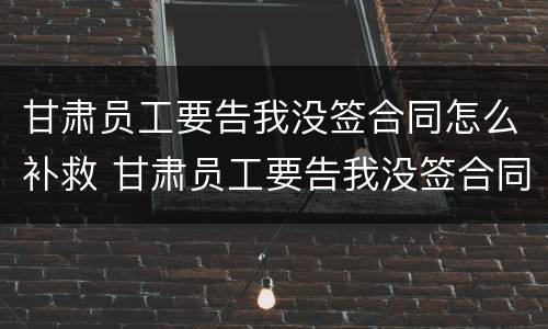 甘肃员工要告我没签合同怎么补救 甘肃员工要告我没签合同怎么补救呢