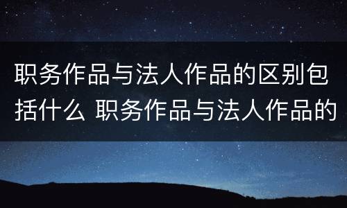职务作品与法人作品的区别包括什么 职务作品与法人作品的区别包括什么内容