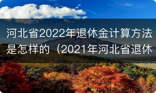 河北省2022年退休金计算方法是怎样的（2021年河北省退休金计算方法）