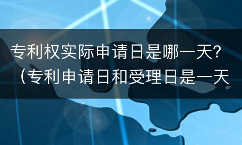 专利权实际申请日是哪一天？（专利申请日和受理日是一天吗）