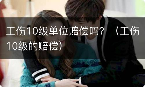 工伤10级单位赔偿吗？（工伤10级的赔偿）