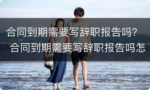 合同到期需要写辞职报告吗？ 合同到期需要写辞职报告吗怎么写