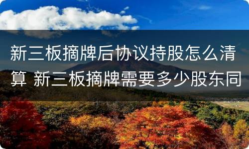 新三板摘牌后协议持股怎么清算 新三板摘牌需要多少股东同意