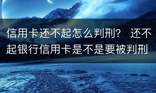 信用卡还不起怎么判刑？ 还不起银行信用卡是不是要被判刑