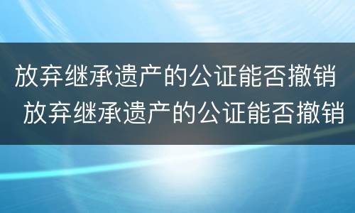 放弃继承遗产的公证能否撤销 放弃继承遗产的公证能否撤销