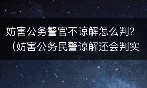妨害公务警官不谅解怎么判？（妨害公务民警谅解还会判实刑吗）