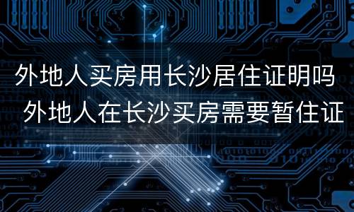 外地人买房用长沙居住证明吗 外地人在长沙买房需要暂住证吗