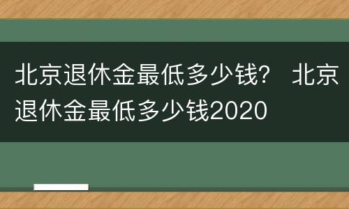 北京退休金最低多少钱？ 北京退休金最低多少钱2020