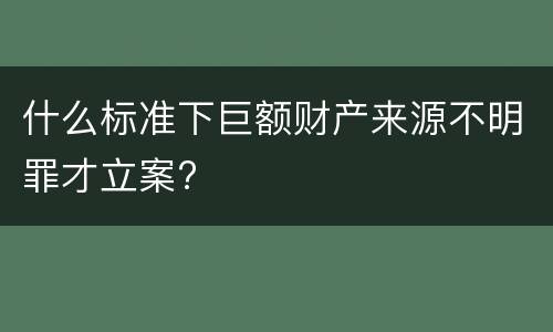 什么标准下巨额财产来源不明罪才立案?