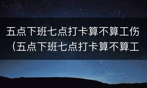 五点下班七点打卡算不算工伤（五点下班七点打卡算不算工伤保险）