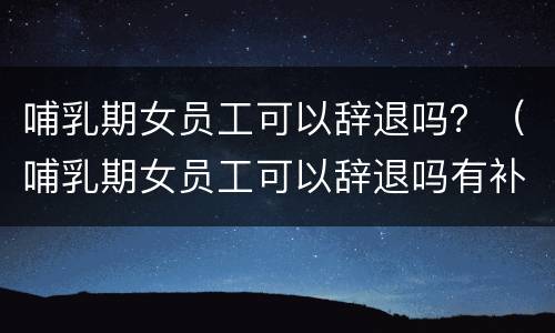 哺乳期女员工可以辞退吗？（哺乳期女员工可以辞退吗有补偿吗）