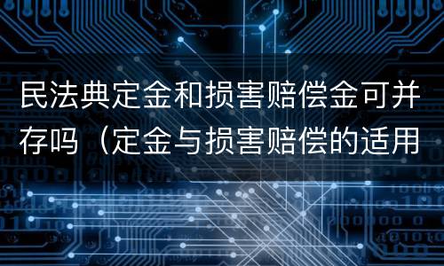 民法典定金和损害赔偿金可并存吗（定金与损害赔偿的适用关系）