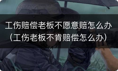 工伤赔偿老板不愿意赔怎么办（工伤老板不肯赔偿怎么办）