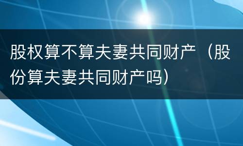 股权算不算夫妻共同财产（股份算夫妻共同财产吗）