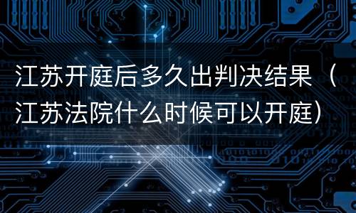 江苏开庭后多久出判决结果（江苏法院什么时候可以开庭）