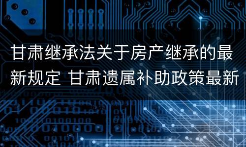 甘肃继承法关于房产继承的最新规定 甘肃遗属补助政策最新2021