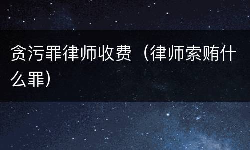 贪污罪律师收费（律师索贿什么罪）