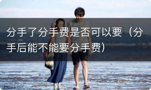 分手了分手费是否可以要（分手后能不能要分手费）