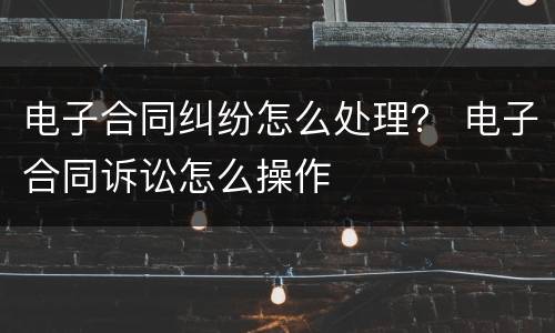 电子合同纠纷怎么处理？ 电子合同诉讼怎么操作