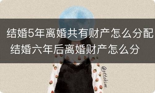 结婚5年离婚共有财产怎么分配 结婚六年后离婚财产怎么分