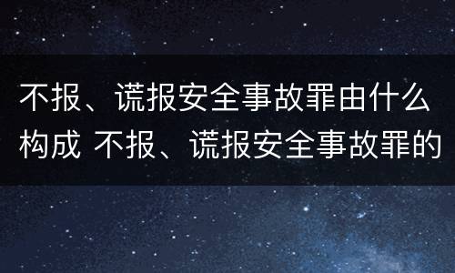 不报、谎报安全事故罪由什么构成 不报、谎报安全事故罪的构成要件